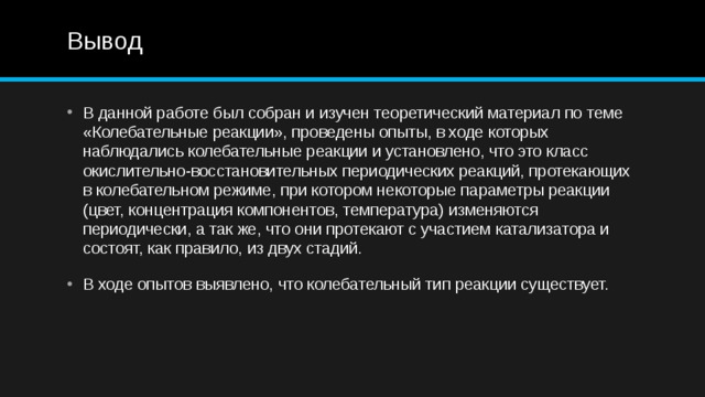 Вывод В данной работе был собран и изучен теоретический материал по теме «Колебательные реакции», проведены опыты, в ходе которых наблюдались колебательные реакции и установлено, что это класс окислительно-восстановительных периодических реакций, протекающих в колебательном режиме, при котором некоторые параметры реакции (цвет, концентрация компонентов, температура) изменяются периодически, а так же, что они протекают с участием катализатора и состоят, как правило, из двух стадий. В ходе опытов выявлено, что колебательный тип реакции существует.  