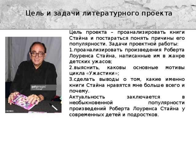 Цель и задачи литературного проекта   Цель проекта – проанализировать книги Стайна и постараться понять причины его популярности. Задачи проектной работы: 1.проанализировать произведения Роберта Лоуренса Стайна, написанные им в жанре детских ужасов; 2.выяснить, каковы основные мотивы цикла «Ужастики»; 3.сделать выводы о том, какие именно книги Стайна нравятся мне больше всего и почему. Актуальность заключается в необыкновенной популярности произведений Роберта Лоуренса Стайна у современных детей и подростков. 