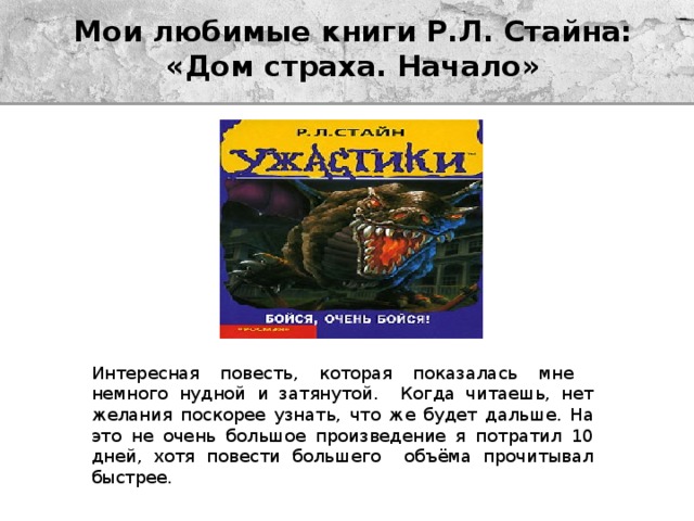 Мои любимые книги Р.Л. Стайна:  «Дом страха. Начало» Интересная повесть, которая показалась мне немного нудной и затянутой. Когда читаешь, нет желания поскорее узнать, что же будет дальше. На это не очень большое произведение я потратил 10 дней, хотя повести большего объёма прочитывал быстрее. 