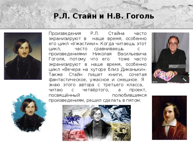 Р.Л. Стайн и Н.В. Гоголь Произведения Р.Л. Стайна часто экранизируют в наше время, особенно его цикл «Ужастики». Когда читаешь этот цикл, часто сравниваешь с произведениями Николая Васильевича Гоголя, потому что его тоже часто экранизируют в наше время, особенно цикл «Вечера на хуторе близ Диканьки». Также Стайн пишет книги, сочетая фантастическое, ужасное и смешное. Я знаю этого автора с третьего класса, читаю с четвёртого, а проект, посвящённый полюбившимся произведениям, решил сделать в пятом. 