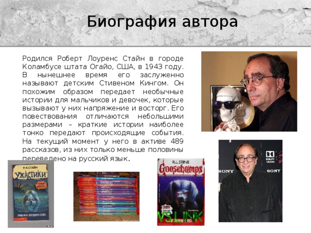 Биография автора Родился Роберт Лоуренс Стайн в городе Коламбусе штата Огайо, США, в 1943 году. В нынешнее время его заслуженно называют детским Стивеном Кингом. Он похожим образом передает необычные истории для мальчиков и девочек, которые вызывают у них напряжение и восторг. Его повествования отличаются небольшими размерами – краткие истории наиболее тонко передают происходящие события. На текущий момент у него в активе 489 рассказов, из них только меньше половины переведено на русский язык . 