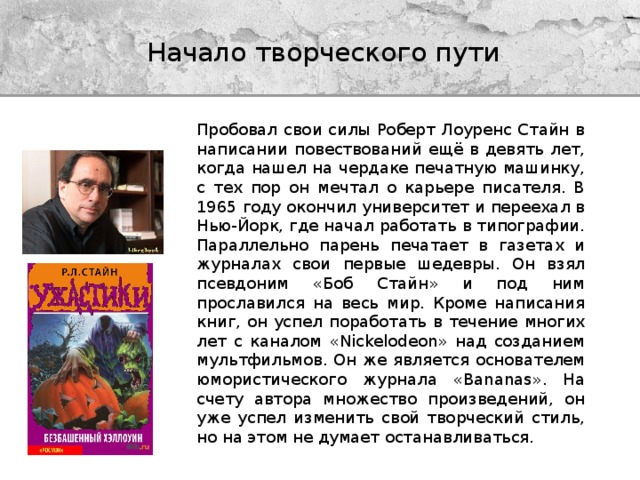 Начало творческого пути Пробовал свои силы Роберт Лоуренс Стайн в написании повествований ещё в девять лет, когда нашел на чердаке печатную машинку, с тех пор он мечтал о карьере писателя. В 1965 году окончил университет и переехал в Нью-Йорк, где начал работать в типографии. Параллельно парень печатает в газетах и журналах свои первые шедевры. Он взял псевдоним «Боб Стайн» и под ним прославился на весь мир. Кроме написания книг, он успел поработать в течение многих лет с каналом «Nickelodeon» над созданием мультфильмов. Он же является основателем юмористического журнала «Bananas». На счету автора множество произведений, он уже успел изменить свой творческий стиль, но на этом не думает останавливаться. 