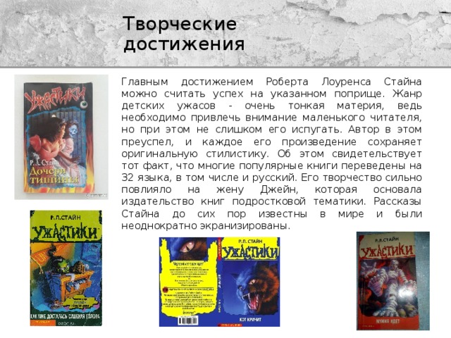 Творческие достижения Главным достижением Роберта Лоуренса Стайна можно считать успех на указанном поприще. Жанр детских ужасов - очень тонкая материя, ведь необходимо привлечь внимание маленького читателя, но при этом не слишком его испугать. Автор в этом преуспел, и каждое его произведение сохраняет оригинальную стилистику. Об этом свидетельствует тот факт, что многие популярные книги переведены на 32 языка, в том числе и русский. Его творчество сильно повлияло на жену Джейн, которая основала издательство книг подростковой тематики. Рассказы Стайна до сих пор известны в мире и были неоднократно экранизированы. 