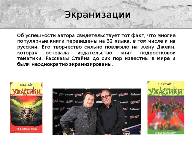 Экранизации Об успешности автора свидетельствует тот факт, что многие популярные книги переведены на 32 языка, в том числе и на русский. Его творчество сильно повлияло на жену Джейн, которая основала издательство книг подростковой тематики. Рассказы Стайна до сих пор известны в мире и были неоднократно экранизированы. 