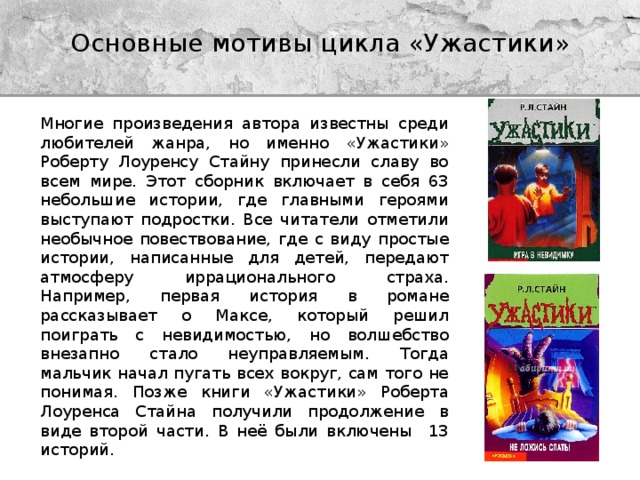 Основные мотивы цикла «Ужастики» Многие произведения автора известны среди любителей жанра, но именно «Ужастики» Роберту Лоуренсу Стайну принесли славу во всем мире. Этот сборник включает в себя 63 небольшие истории, где главными героями выступают подростки. Все читатели отметили необычное повествование, где с виду простые истории, написанные для детей, передают атмосферу иррационального страха. Например, первая история в романе рассказывает о Максе, который решил поиграть с невидимостью, но волшебство внезапно стало неуправляемым. Тогда мальчик начал пугать всех вокруг, сам того не понимая. Позже книги «Ужастики» Роберта Лоуренса Стайна получили продолжение в виде второй части. В неё были включены 13 историй. 