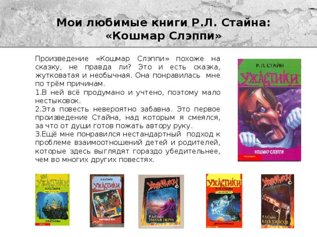 Мои любимые книги Р.Л. Стайна:  «Кошмар Слэппи» Произведение «Кошмар Слэппи» похоже на сказку, не правда ли? Это и есть сказка, жутковатая и необычная. Она понравилась мне по трём причинам. 1.В ней всё продумано и учтено, поэтому мало нестыковок. 2.Эта повесть невероятно забавна. Это первое произведение Стайна, над которым я смеялся, за что от души готов пожать автору руку. 3.Ещё мне понравился нестандартный подход к проблеме взаимоотношений детей и родителей, которые здесь выглядят гораздо убедительнее, чем во многих других повестях. 