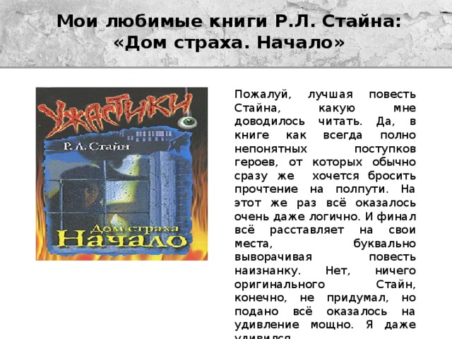 Мои любимые книги Р.Л. Стайна:  «Дом страха. Начало» Пожалуй, лучшая повесть Стайна, какую мне доводилось читать. Да, в книге как всегда полно непонятных поступков героев, от которых обычно сразу же хочется бросить прочтение на полпути. На этот же раз всё оказалось очень даже логично. И финал всё расставляет на свои места, буквально выворачивая повесть наизнанку. Нет, ничего оригинального Стайн, конечно, не придумал, но подано всё оказалось на удивление мощно. Я даже удивился. 