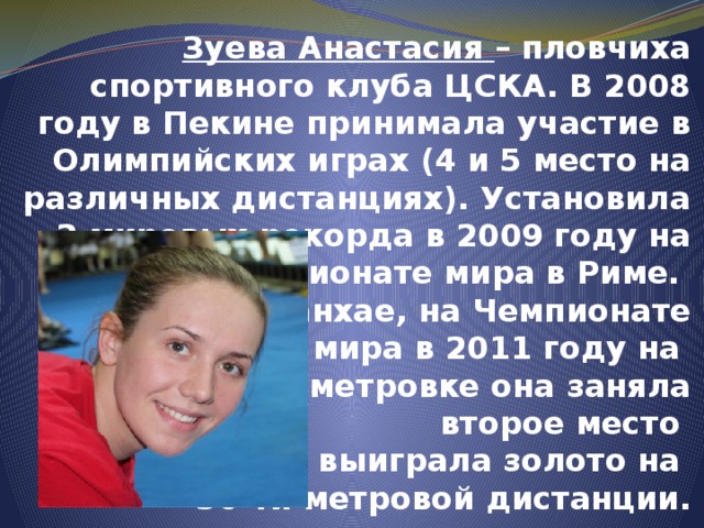 Зуева Анастасия – пловчиха спортивного клуба ЦСКА. В 2008 году в Пекине принимала участие в Олимпийских играх (4 и 5 место на различных дистанциях). Установила 2 мировых рекорда в 2009 году на Чемпионате мира в Риме.  В Шанхае, на Чемпионате  мира в 2011 году на  стометровке она заняла  второе место  и выиграла золото на  50-ти метровой дистанции.   