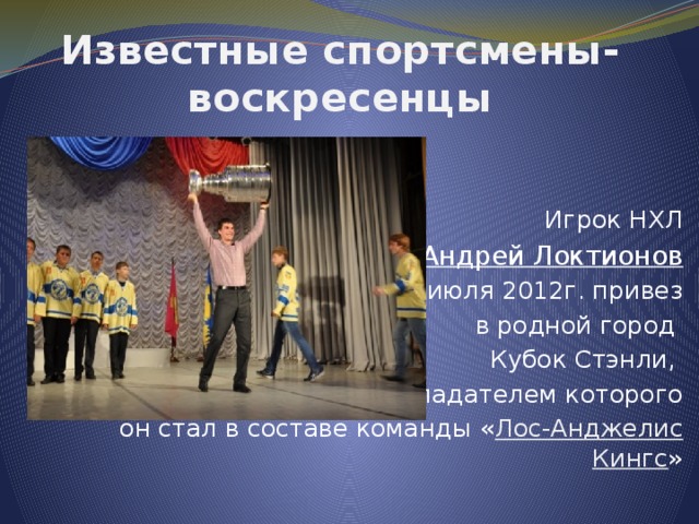 Известные спортсмены-воскресенцы Игрок НХЛ  Андрей Локтионов  4 июля 2012г. привез  в родной город Кубок Стэнли, обладателем которого  он стал в составе команды « Лос-Анджелис Кингс » 