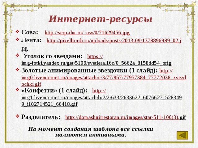 Интернет-ресурсы Сова: http://serp-dm.ru/_ nw/0/71629456.jpg Лента: http:// pixelbrush.ru/uploads/posts/2013-09/1378896989_02.j pg   Уголок со звездами: https:// img-fotki.yandex.ru/get/5109/svetlera.16c/0_5662a_8158dd54_orig  Золотые анимированные звездочки (1 слайд): http:// img0.liveinternet.ru/images/attach/c/3/77/957/77957384_77772038_zvezdochki.gif «Конфетти» (1 слайд): http:// img1.liveinternet.ru/images/attach/b/2/2/633/2633622_6076627_5283499_i102714521_66418.gif  Разделитель: http://domashniirestoran.ru/images/star-511-106(3). gif  На момент создания шаблона все ссылки являются активными.  
