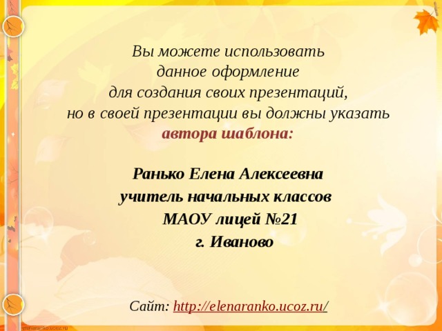 Вы можете использовать данное оформление для создания своих презентаций, но в своей презентации вы должны указать автора шаблона:  Ранько Елена Алексеевна учитель начальных классов МАОУ лицей №21  г. Иваново  Сайт: http://elenaranko.ucoz.ru /  