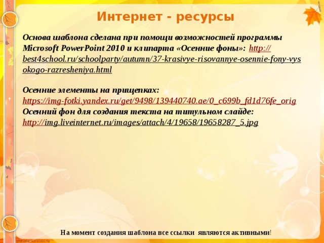Интернет - ресурсы Основа шаблона сделана при помощи возможностей программы Microsoft PowerPoint 2010 и клипарта «Осенние фоны»: http :// best4school.ru/schoolparty/autumn/37-krasivye-risovannye-osennie-fony-vysokogo-razresheniya.html  Осенние элементы на прищепках: https:// img-fotki.yandex.ru/get/9498/139440740.ae/0_c699b_fd1d76fe_orig Осенний фон для создания текста на титульном слайде: http:// img.liveinternet.ru/images/attach/4/19658/19658287_5.jpg  На момент создания шаблона все ссылки являются активными ! 