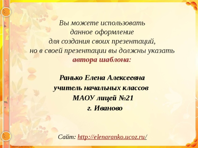 Вы можете использовать данное оформление для создания своих презентаций, но в своей презентации вы должны указать автора шаблона:  Ранько Елена Алексеевна учитель начальных классов МАОУ лицей №21  г. Иваново  Сайт: http://elenaranko.ucoz.ru /  