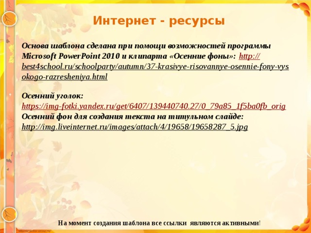 Интернет - ресурсы Основа шаблона сделана при помощи возможностей программы Microsoft PowerPoint 2010 и клипарта «Осенние фоны»: http :// best4school.ru/schoolparty/autumn/37-krasivye-risovannye-osennie-fony-vysokogo-razresheniya.html  Осенний уголок: https:// img-fotki.yandex.ru/get/6407/139440740.27/0_79a85_1f5ba0fb_orig Осенний фон для создания текста на титульном слайде: http://img.liveinternet.ru/images/attach/4/19658/19658287_5.jpg  На момент создания шаблона все ссылки являются активными ! 