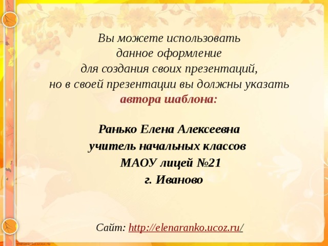 Вы можете использовать данное оформление для создания своих презентаций, но в своей презентации вы должны указать автора шаблона:  Ранько Елена Алексеевна учитель начальных классов МАОУ лицей №21  г. Иваново  Сайт: http://elenaranko.ucoz.ru /  