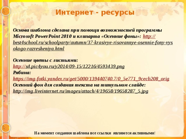 Интернет - ресурсы Основа шаблона сделана при помощи возможностей программы Microsoft PowerPoint 2010 и клипарта «Осенние фоны»: http :// best4school.ru/schoolparty/autumn/37-krasivye-risovannye-osennie-fony-vysokogo-razresheniya.html  Осенние цветы с листьями: http:// s4.pic4you.ru/y2014/09-15/12216/4593439.png  Рябина: https:// img-fotki.yandex.ru/get/5000/139440740.7/0_5e771_9cecb208_orig Осенний фон для создания текста на титульном слайде: http://img.liveinternet.ru/images/attach/4/19658/19658287_5.jpg  На момент создания шаблона все ссылки являются активными ! 
