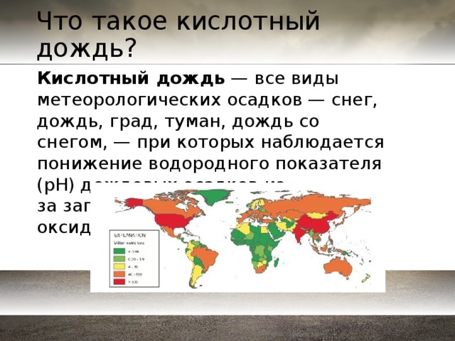 Что такое кислотный дождь? Кислотный дождь  — все виды метеорологических осадков — снег, дождь, град, туман, дождь со снегом, — при которых наблюдается понижение водородного показателя (pH) дождевых осадков из-за загрязнений воздуха кислотными оксидами. 