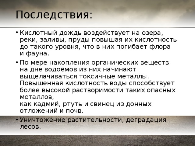 Последствия: Кислотный дождь воздействует на озера, реки, заливы, пруды повышая их кислотность до такого уровня, что в них погибает флора и фауна. По мере накопления органических веществ на дне водоёмов из них начинают выщелачиваться токсичные металлы. Повышенная кислотность воды способствует более высокой растворимости таких опасных металлов, как кадмий, ртуть и свинец из донных отложений и почв. Уничтожение растительности, деградация лесов. 