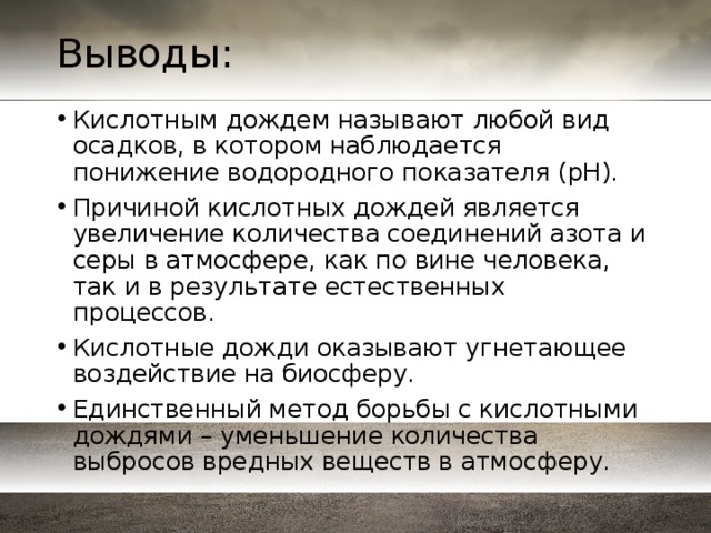 Выводы: Кислотным дождем называют любой вид осадков, в котором наблюдается понижение водородного показателя (pH). Причиной кислотных дождей является увеличение количества соединений азота и серы в атмосфере, как по вине человека, так и в результате естественных процессов. Кислотные дожди оказывают угнетающее воздействие на биосферу. Единственный метод борьбы с кислотными дождями – уменьшение количества выбросов вредных веществ в атмосферу. 