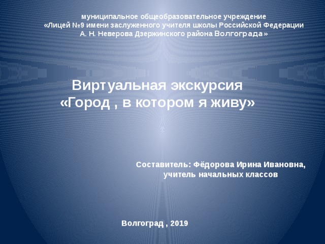 муниципальное общеобразовательное учреждение «Лицей №9 имени заслуженного учителя школы Российской Федерации А. Н. Неверова Дзержинского района Волгограда» Виртуальная экскурсия «Город , в котором я живу» Составитель: Фёдорова Ирина Ивановна, учитель начальных классов Волгоград , 2019 