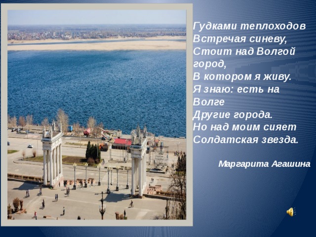 Гудками теплоходов Встречая синеву, Стоит над Волгой город, В котором я живу. Я знаю: есть на Волге Другие города. Но над моим сияет Солдатская звезда.  Маргарита Агашина 