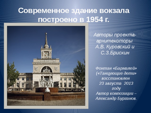 Современное здание вокзала построено в 1954 г. Авторы проекта- архитекоторы А.В. Куровский и С.З.Брискин Фонтан «Бармалей» («Танцующие дети» восстановлен 23 августа 2013 году Автор композиции – Александр Бурганов. 