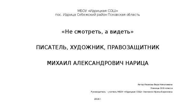 МБОУ «Идрицкая СОШ»  пос. Идрица Себежский район Псковская область «Не смотреть, а видеть» ПИСАТЕЛЬ, ХУДОЖНИК, ПРАВОЗАЩИТНИК МИХАИЛ АЛЕКСАНДРОВИЧ НАРИЦА Автор Иванова Вера Николаевна Ученица 10-Б класса Руководитель - учитель МБОУ «Идрицкая СОШ» Зенченко Ирина Борисовна 2018 г. 