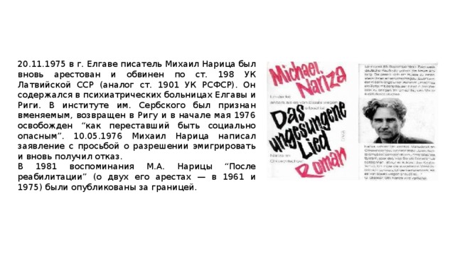 20.11.1975 в г. Елгаве писатель Михаил Нарица был вновь арестован и обвинен по ст. 198 УК Латвийской ССР (аналог ст. 1901 УК РСФСР). Он содержался в психиатрических больницах Елгавы и Риги. В институте им. Сербского был признан вменяемым, возвращен в Ригу и в начале мая 1976 освобожден “как переставший быть социально опасным”. 10.05.1976 Михаил Нарица написал заявление с просьбой о разрешении эмигрировать и вновь получил отказ. В 1981 воспоминания М.А. Нарицы “После реабилитации” (о двух его арестах — в 1961 и 1975) были опубликованы за границей. 
