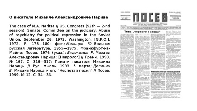 О писателе Михаиле Александровиче Нарице  The case of M.A. Naritsa // US, Congress (92th — 2-nd session). Senate. Committee on the judiciary. Abuse of psychiatry for political repression in the Soviet Union. September 26, 1972. Washington: [G.P.O.], 1972. P. 178—180: фот.;  Мальцев Ю.  Вольная русская литература, 1955—1975. Франкфурт-на-Майне: Посев, 1976 (указ.);  Евдокимов Р.  Михаил Александрович Нарица: [Некролог] // Грани. 1993. № 167. C. 316—317; Памяти писателя Михаила Нарицы // Рус. мысль. 1993. 5 марта;  Долинин В.  Михаил Нарица и его “Неспетая песня” // Посев. 1999. № 12. С. 34—36. 