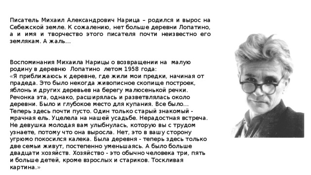 Писатель Михаил Александрович Нарица – родился и вырос на Себежской земле. К сожалению, нет больше деревни Лопатино, а и имя и творчество этого писателя почти неизвестно его землякам. А жаль… Воспоминания Михаила Нарицы о возвращении на малую родину в деревню Лопатино  летом 1958 года:  «Я приближаюсь к деревне, где жили мои предки, начиная от прадеда. Это было некогда живописное скопище построек, яблонь и других деревьев на берегу малюсенькой речки. Речонка эта, однако, расширялась и разветвлялась около деревни. Было и глубокое место для купания. Все было... Теперь здесь почти пусто. Один только старый знакомый - мрачная ель. Уцелела на нашей усадьбе. Нерадостная встреча. Не девушка молодая вам улыбнулась, которую вы с трудом узнаете, потому что она выросла. Нет, это в вашу сторону угрюмо покосился калека. Была деревня - теперь здесь только две семьи живут, постепенно уменьшаясь. А было больше двадцати хозяйств. Хозяйство - это обычно человека три, пять и больше детей, кроме взрослых и стариков. Тоскливая картина.»   