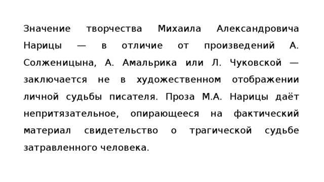 Значение творчества Михаила Александровича Нарицы — в отличие от произведений А. Солженицына, А. Амальрика или Л. Чуковской — заключа­ется не в художественном отображении личной судьбы писателя. Проза М.А. Нарицы даёт непритязательное, опирающееся на фактический материал сви­детельство о трагической судьбе затравлен­ного человека. 