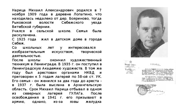 Нарица Михаил Александрович родился в 7 ноября 1909 года в деревне Лопатино, что находилась недалеко от дер. Бояриново, тогда Рыковской волости Себежского уезда Витебской губернии. Учился в сельской школе. Семья была раскулачена. С 1925 года жил в детском доме в городе Себеж. Со школьных лет у интересовался изобразительным искусством, творческой деятельностью. После школы окончил художественный техникум в Ленинграде. В 1935 г. он поступил в Ленинградскую Академию художеств. В том же году был арестован органами НКВД и приговорен к 5 годам лагерей по 58-ой ст. УК. Его семья - он женился за два года до ареста - в 1937 г. была выслана в Архангельскую область. Срок Михаил Нарица отбывал в одном из северных лагерей ГУЛАГа. После освобождения в 1941 г. его призывают в армию, однако, из-за язвы желудка освобождают от службы.  