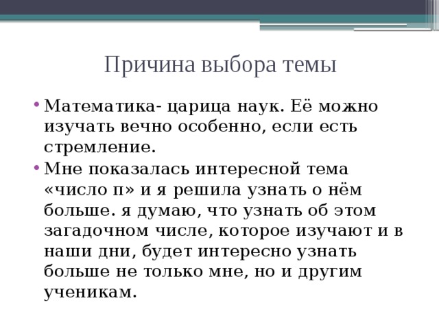 Причина выбора темы Математика- царица наук. Её можно изучать вечно особенно, если есть стремление. Мне показалась интересной тема «число π» и я решила узнать о нём больше. я думаю, что узнать об этом загадочном числе, которое изучают и в наши дни, будет интересно узнать больше не только мне, но и другим ученикам. 
