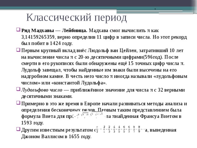       , Классический период Ряд Мадхавы — Лейбница. Мадхава смог вычислить π как 3,14159265359, верно определив 11 цифр в записи числа. Но этот рекорд был побит в 1424 году. Первым крупный вклад внёс Людольф ван Цейлен, затративший 10 лет на вычисление числа π с 20-ю десятичными цифрами(596год). После смерти в его рукописях были обнаружены ещё 15 точных цифр числа π. Лудольф завещал, чтобы найденные им знаки были высечены на его надгробном камне. В честь него число π иногда называли «лудольфовым числом» или «константой Лудольфа». Лудольфово число  — приближённое значение для числа π с 32 верными десятичными знаками. Примерно в это же время в Европе начали развиваться методы анализа и определения бесконечных рядов. Первым таким представлением была формула Виета для приближения числа πнайденная Франсуа Виетом в 1593 году. Другим известным результатом стала формула Валлиса, выведенная Джоном Валлисом в 1655 году. 