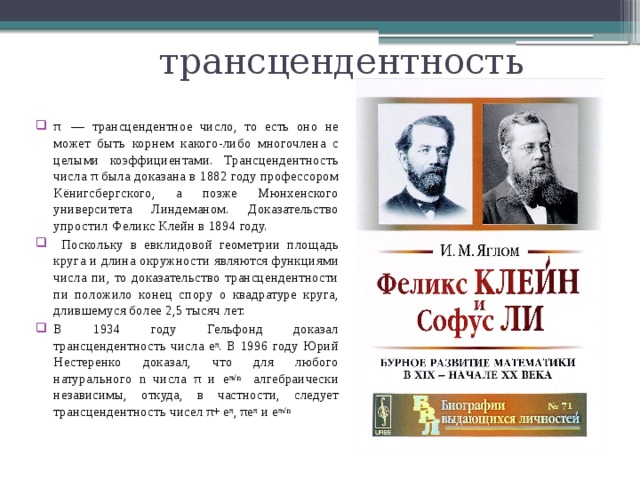 трансцендентность π  — трансцендентное число, то есть оно не может быть корнем какого-либо многочлена с целыми коэффициентами. Трансцендентность числа π была доказана в 1882 году профессором Кёнигсбергского, а позже Мюнхенского университета Линдеманом. Доказательство упростил Феликс Клейн в 1894 году.  Поскольку в евклидовой геометрии площадь круга и длина окружности являются функциями числа пи, то доказательство трансцендентности пи положило конец спору о квадратуре круга, длившемуся более 2,5 тысяч лет. В 1934 году Гельфонд доказал трансцендентность числа е π . В 1996 году Юрий Нестеренко доказал, что для любого натурального n числа π и е π√n алгебраически независимы, откуда, в частности, следует трансцендентность чисел π+  е π , πе π и е π√n 