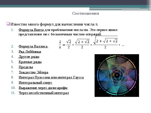 Соотношения Известно много формул для вычисления числа π. Формула Виета для приближения числа пи. Это первое явное представление пи с бесконечным числом операций. Формула Виета для приближения числа пи. Это первое явное представление пи с бесконечным числом операций.  Формула Валлиса Ряд Лейбница Другие ряды Кратные ряды Пределы Тождество Эйлера Интеграл Пуассона или интеграл Гаусса Интегральный синус Выражение через дилогарифм Через несобственный интеграл Формула Валлиса Ряд Лейбница Другие ряды Кратные ряды Пределы Тождество Эйлера Интеграл Пуассона или интеграл Гаусса Интегральный синус Выражение через дилогарифм Через несобственный интеграл  