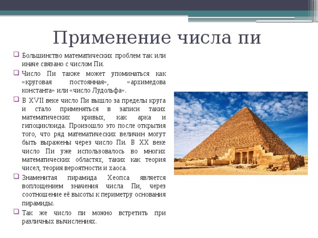 Применение числа пи Большинство математических проблем так или иначе связано с числом Пи. Число Пи также может упоминаться как «круговая постоянная», «архимедова константа» или «число Лудольфа». В XVII веке число Пи вышло за пределы круга и стало применяться в записи таких математических кривых, как арка и гипоциклоида. Произошло это после открытия того, что ряд математических величин могут быть выражены через число Пи. В XX веке число Пи уже использовалось во многих математических областях, таких как теория чисел, теория вероятности и хаоса. Знаменитая пирамида Хеопса является воплощением значения числа Пи, через соотношение её высоты к периметру основания пирамиды. Так же число пи можно встретить при различных вычислениях. 