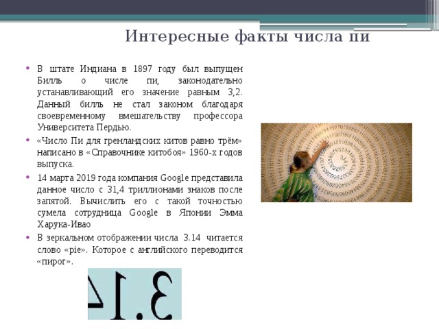 Интересные факты числа пи В штате Индиана в 1897 году был выпущен Билль о числе пи, законодательно устанавливающий его значение равным 3,2. Данный билль не стал законом благодаря своевременному вмешательству профессора Университета Пердью. «Число Пи для гренландских китов равно трём» написано в «Справочнике китобоя» 1960-х годов выпуска. 14 марта 2019 года компания Google представила данное число с 31,4 триллионами знаков после запятой. Вычислить его с такой точностью сумела сотрудница Google в Японии Эмма Харука-Ивао В зеркальном отображении числа 3.14 читается слово «pie». Которое с английского переводится «пирог». 
