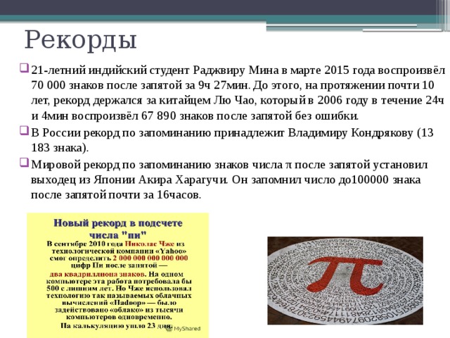 Рекорды 21-летний индийский студент Раджвиру Мина в марте 2015 года воспроизвёл 70 000 знаков после запятой за 9ч 27мин.  До этого, на протяжении почти 10 лет, рекорд держался за китайцем Лю Чао, который в 2006 году в течение 24ч и 4мин воспроизвёл 67 890 знаков после запятой без ошибки. В России рекорд по запоминанию принадлежит Владимиру Кондрякову (13 183 знака). Мировой рекорд по запоминанию знаков числа π после запятой установил выходец из Японии Акира Харагучи. Он запомнил число до100000 знака после запятой почти за 16часов. 