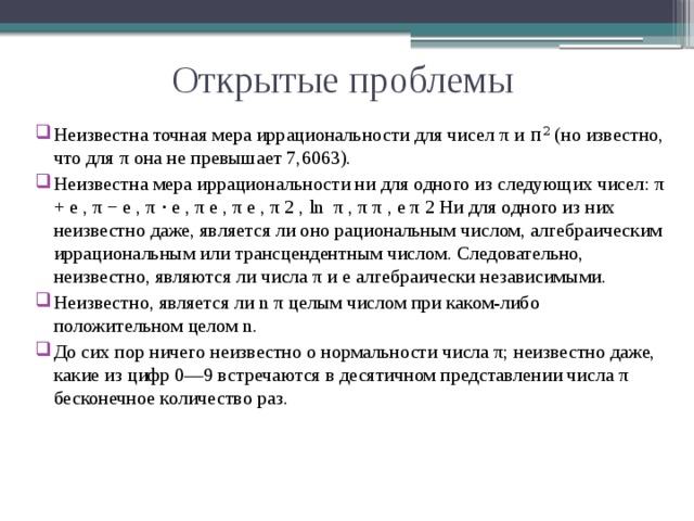Открытые проблемы Неизвестна точная мера иррациональности для чисел π и π 2 (но известно, что для π она не превышает 7,6063). Неизвестна мера иррациональности ни для одного из следующих чисел: π + e , π − e , π ⋅ e , π e , π e , π 2 , ln ⁡ π , π π , e π 2 Ни для одного из них неизвестно даже, является ли оно рациональным числом, алгебраическим иррациональным или трансцендентным числом. Следовательно, неизвестно, являются ли числа π и e алгебраически независимыми. Неизвестно, является ли n π целым числом при каком-либо положительном целом n. До сих пор ничего неизвестно о нормальности числа π; неизвестно даже, какие из цифр 0—9 встречаются в десятичном представлении числа π бесконечное количество раз. 