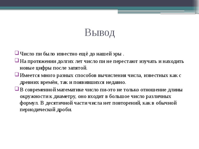 Вывод Число пи было известно ещё до нашей эры . На протяжении долгих лет число пи не перестают изучать и находить новые цифры после запятой. Имеется много разных способов вычисления числа, известных как с древних времён, так и появившихся недавно. В современной математике число пи-это не только отношение длины окружности к диаметру, оно входит в большое число различных формул. В десятичной части числа нет повторений, как в обычной периодической дроби. 