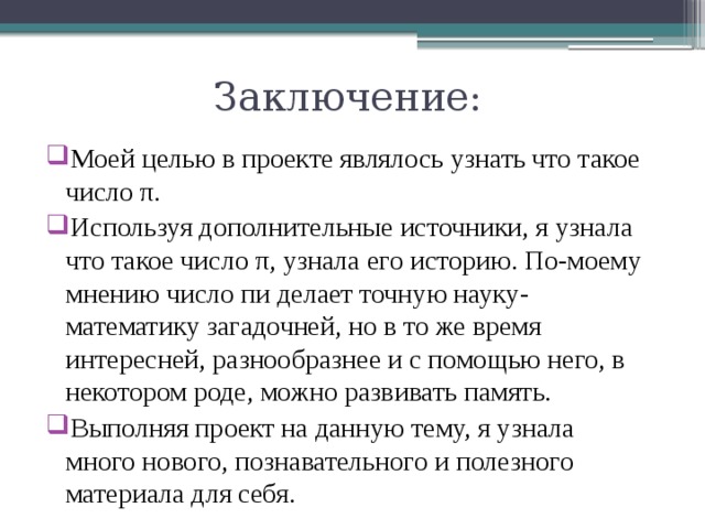 Заключение: Моей целью в проекте являлось узнать что такое число π. Используя дополнительные источники, я узнала что такое число π, узнала его историю. По-моему мнению число пи делает точную науку-математику загадочней, но в то же время интересней, разнообразнее и с помощью него, в некотором роде, можно развивать память. Выполняя проект на данную тему, я узнала много нового, познавательного и полезного материала для себя. 