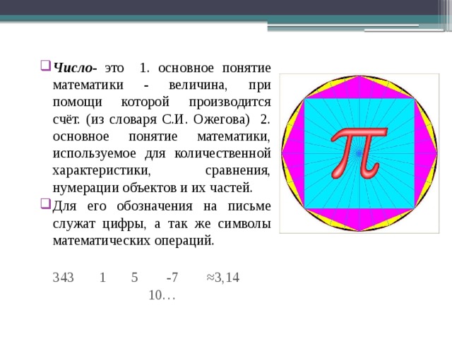 Число - это 1. основное понятие математики - величина, при помощи которой производится счёт. (из словаря С.И. Ожегова) 2. основное понятие математики, используемое для количественной характеристики, сравнения, нумерации объектов и их частей. Для его обозначения на письме служат цифры, а так же символы математических операций. 343 1 5 -7 ≈3,14 10… 