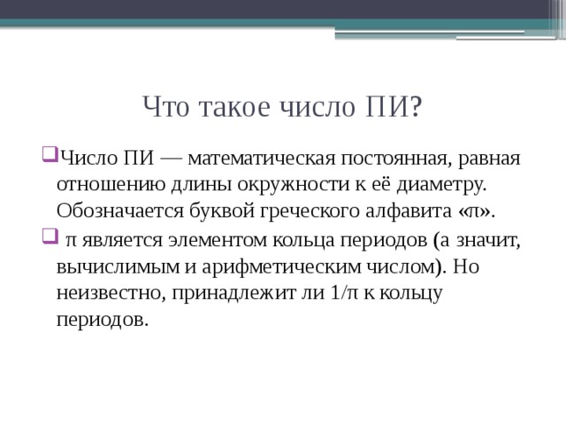 Что такое число ПИ? Число ПИ — математическая постоянная, равная отношению длины окружности к её диаметру. Обозначается буквой греческого алфавита «π».  π является элементом кольца периодов (а значит, вычислимым и арифметическим числом). Но неизвестно, принадлежит ли 1/π к кольцу периодов.  