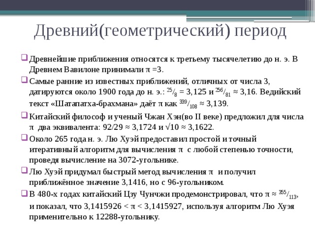 Древний(геометрический) период Древнейшие приближения относятся к третьему тысячелетию до н. э. В Древнем Вавилоне принимали π =3. Самые ранние из известных приближений, отличных от числа 3, датируются около 1900 года до н. э.: 25 / 8 = 3,125 и 256 / 81 ≈ 3,16. Ведийский текст «Шатапатха-брахмана» даёт π как 339 / 108 ≈ 3,139. Китайский философ и ученый Чжан Хэн(во II веке) предложил для числа π два эквивалента: 92/29 ≈ 3,1724 и √10 ≈ 3,1622. Около 265 года н. э. Лю Хуэй предоставил простой и точный итеративный алгоритм для вычисления π с любой степенью точности, проведя вычисление на 3072-угольнике. Лю Хуэй придумал быстрый метод вычисления π и получил приближённое значение 3,1416, но с 96-угольником. В 480-х годах китайский Цзу Чунчжи продемонстрировал, что π ≈ 355 / 113 , и показал, что 3,1415926 