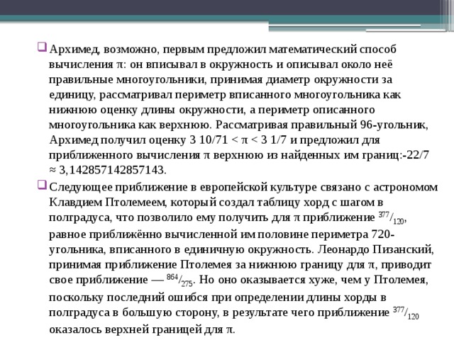 Архимед, возможно, первым предложил математический способ вычисления π: он вписывал в окружность и описывал около неё правильные многоугольники, принимая диаметр окружности за единицу, рассматривал периметр вписанного многоугольника как нижнюю оценку длины окружности, а периметр описанного многоугольника как верхнюю. Рассматривая правильный 96-угольник, Архимед получил оценку 3 10/71 Следующее приближение в европейской культуре связано с астрономом Клавдием Птолемеем, который создал таблицу хорд с шагом в полградуса, что позволило ему получить для π приближение 377 / 120 , равное приближённо вычисленной им половине периметра 720-угольника, вписанного в единичную окружность. Леонардо Пизанский, принимая приближение Птолемея за нижнюю границу для π, приводит свое приближение — 864 / 275 . Но оно оказывается хуже, чем у Птолемея, поскольку последний ошибся при определении длины хорды в полградуса в большую сторону, в результате чего приближение 377 / 120 оказалось верхней границей для π. 