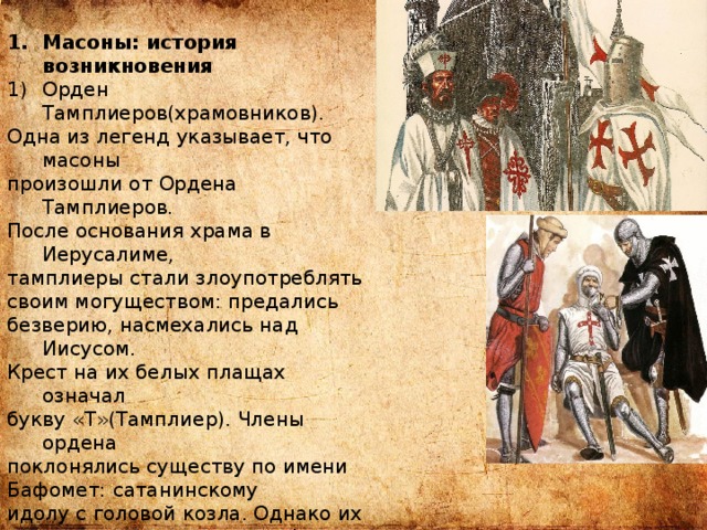 Масоны: история возникновения Орден Тамплиеров(храмовников). Одна из легенд указывает, что масоны произошли от Ордена Тамплиеров. После основания храма в Иерусалиме, тамплиеры стали злоупотреблять своим могуществом: предались безверию, насмехались над Иисусом. Крест на их белых плащах означал букву «Т»(Тамплиер). Члены ордена поклонялись существу по имени Бафомет: сатанинскому идолу с головой козла. Однако их преступления остановили Филипп IV Красивый и папа Климент, которые возбудили против тамплиеров расследование и уничтожили их в 1311 году. Однако, по слухам, выжившие и создали орден масонов. 