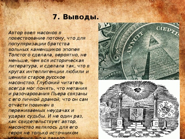 7. Выводы. Автор ввел масонов в повествование потому, что для популяризации братства вольных каменщиков эпопея Толстого сделала, вероятно, не меньше, чем вся историческая литература, и сделала так, что в кругах интеллигенции любили и ценили старое русское масонство. Глубокий читатель всегда мог понять, что метания и разочарования Пьера связаны с его личной драмой, что он сам отчасти повинен в переживаемых неудачах и ударах судьбы. И не один раз, как свидетельствует автор, масонство являлось для его героя не только источником утешения, но и давало возможность подняться на большую духовную высоту. 