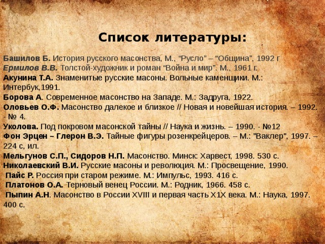 Список литературы: Башилов Б.  История русского масонства, М., “Русло” – “Община”, 1992 г Ермилов В.В.  Толстой-художник и роман “Война и мир”. М., 1961 г. Акунина Т.А. Знаменитые русские масоны. Вольные каменщики. М.: Интербук,1991. Борова А . Современное масонство на Западе. М.: Задруга, 1922. Оловьев О.Ф. Масонство далекое и близкое // Новая и новейшая история. – 1992. - № 4. Уколова. Под покровом масонской тайны // Наука и жизнь. – 1990. - №12 Фон Эрцен – Глерон В.Э. Тайные фигуры розенкрейцеров. – М.: 