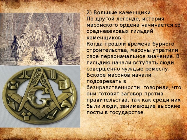 2) Вольные каменщики. По другой легенде, история масонского ордена начинается со средневековых гильдий каменщиков. Когда прошли времена бурного строительства, масоны утратили свое первоначальное значение. В гильдию начали вступать люди совершенно чуждые ремеслу. Вскоре масонов начали подозревать в безнравственности: говорили, что они готовят заговор против правительства, так как среди них были люди, занимающие высокие посты в государстве. 